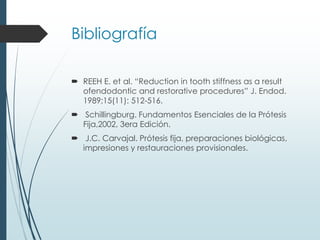 Bibliografía
 REEH E. et al. “Reduction in tooth stiffness as a result
ofendodontic and restorative procedures” J. Endod.
1989;15(11): 512-516.
 Schillingburg. Fundamentos Esenciales de la Prótesis
Fija,2002, 3era Edición.
 J.C. Carvajal. Prótesis fija, preparaciones biológicas,
impresiones y restauraciones provisionales.
 