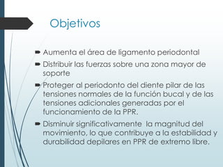 Objetivos
 Aumenta el área de ligamento periodontal
 Distribuir las fuerzas sobre una zona mayor de
soporte
 Proteger al periodonto del diente pilar de las
tensiones normales de la función bucal y de las
tensiones adicionales generadas por el
funcionamiento de la PPR.
 Disminuir significativamente la magnitud del
movimiento, lo que contribuye a la estabilidad y
durabilidad depilares en PPR de extremo libre.
 