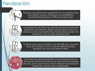 Ferulización
Produce una disminución significativa en la magnitud del
movimiento, lo que contribuye a la estabilidad y
durabilidad de pilares en PPR de extremo libre
La ferulización de dos o mas dientes aumenta el área de
ligamento periodontal y distribuye las fuerzas sobre una
zona mayor de soporte(dientes uniradiculares pueden ser
utilizados como un pilar multiradicular)
Si diente pilar que ha perdido más del 50% de su soporte
óseo se considera como un diente deficiente para
ferulizarlo, en casos de extremo libre.
El número de pilares ferulizados no es proporcional a la
disminución de las tensiones en las estructuras de soporte
del pilar, por lo que incluir un tercer pilar en la ferulización
puede ser una situación cuestionable.
 