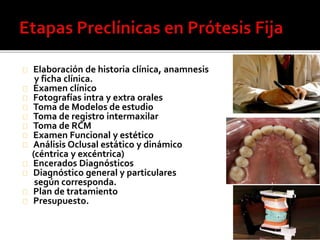 Elaboración de historia clínica, anamnesis
y ficha clínica.
Examen clínico
Fotografías intra y extra orales
Toma de Modelos de estudio
Toma de registro intermaxilar
Toma de RCM
Examen Funcional y estético
Análisis Oclusal estático y dinámico
(céntrica y excéntrica)
Encerados Diagnósticos
Diagnóstico general y particulares
según corresponda.
Plan de tratamiento
Presupuesto.
 