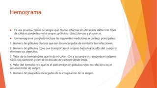 Hemograma
 Es una prueba común de sangre que ofrece información detallada sobre tres tipos
de células presentes en la sangre: glóbulos rojos, blancos y plaquetas.
 Un hemograma completo incluye las siguientes mediciones o conteos principales:
1. Número de glóbulos blancos que son los encargados de combatir las infecciones.
2. Número de glóbulos rojos que transportan el oxÍgeno hacia los tejidos del cuerpo y
eliminan sus desechos.
3. Valor de la hemoglobina que le da el color rojo a su sangre y transporta el oxÍgeno
hacia los pulmones y extrae el dióxido de carbono desde ellos.
4. Valor del hematocrito que es el porcentaje de glóbulos rojos en relación con el
volumen total de sangre.
5. Número de plaquetas encargadas de la coagulación de la sangre.
 