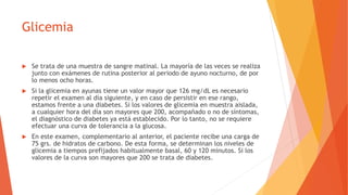 Glicemia
 Se trata de una muestra de sangre matinal. La mayoría de las veces se realiza
junto con exámenes de rutina posterior al periodo de ayuno nocturno, de por
lo menos ocho horas.
 Si la glicemia en ayunas tiene un valor mayor que 126 mg/dL es necesario
repetir el examen al día siguiente, y en caso de persistir en ese rango,
estamos frente a una diabetes. Si los valores de glicemia en muestra aislada,
a cualquier hora del día son mayores que 200, acompañado o no de síntomas,
el diagnóstico de diabetes ya está establecido. Por lo tanto, no se requiere
efectuar una curva de tolerancia a la glucosa.
 En este examen, complementario al anterior, el paciente recibe una carga de
75 grs. de hidratos de carbono. De esta forma, se determinan los niveles de
glicemia a tiempos prefijados habitualmente basal, 60 y 120 minutos. Si los
valores de la curva son mayores que 200 se trata de diabetes.
 