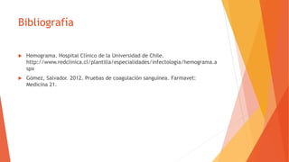 Bibliografía
 Hemograma. Hospital Clínico de la Universidad de Chile.
http://www.redclinica.cl/plantilla/especialidades/infectologia/hemograma.a
spx
 Gómez, Salvador. 2012. Pruebas de coagulación sanguínea. Farmavet:
Medicina 21.
 
