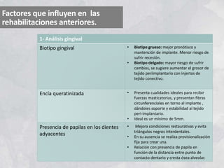 Factores que influyen en las
rehabilitaciones anteriores.
1- Análisis gingival
Biotipo gingival • Biotipo grueso: mejor pronótisco y
mantención de implante. Menor riesgo de
sufrir recesión.
• Biotipo delgado: mayor riesgo de sufrir
cambios, se sugiere aumentar el grosor de
tejido periimplantario con injertos de
tejido conectivo.
Encía queratinizada • Presenta cualidades ideales para recibir
fuerzas masticatorias, y presentan fibras
circunferenciales en torno al implante ,
dándoles soporte y estabilidad al tejido
peri-implantario.
• Ideal es un mínimo de 5mm.
Presencia de papilas en los dientes
adyacentes
• Mejora condiciones restaurativas y evita
triángulos negros interdentales.
• En su ausencia se realiza provisionalización
fija para crear una.
• Relación con presencia de papila en
función de la distancia entre punto de
contacto dentario y cresta ósea alveolar.
 