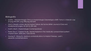 Bibliografia
 Lindhe : Periodontología Clínica e Implantología Odonlológica 2009, Tomo II, 5 Edición cap
27;pag 593-594, pag 598,pag 603-604.
 Zaid H. Baqain a,Early dental implant failure: risk factors British Journal of Oral and
Maxillofacial Surgery 50 (2012) 239–243.
 Carl E. Misch ; Implantología Contemporánea
 Pedro Diz a,*, Crispian Scully. Dental implants in the medically compromised patient
,Implant.Dent. 2006 Dec;15(4):353-60.
 Hwang D1, Wang HL. Medical contraindications to implant therapy: part I:
absolute contraindications
 