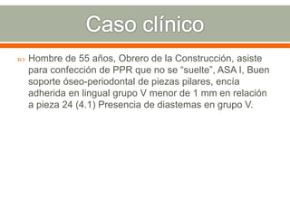  Hombre de 55 años, Obrero de la Construcción, asiste
para confección de PPR que no se “suelte”, ASA I, Buen
soporte óseo-periodontal de piezas pilares, encía
adherida en lingual grupo V menor de 1 mm en relación
a pieza 24 (4.1) Presencia de diastemas en grupo V.
 