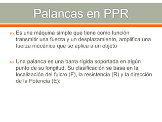  Es una máquina simple que tiene como función
transmitir una fuerza y un desplazamiento, amplifica una
fuerza mecánica que se aplica a un objeto
 Una palanca es una barra rígida soportada en algún
punto de su longitud. Su clasificación se basa en la
localización del fulcro (F), la resistencia (R) y la dirección
de la Potencia (E):
 