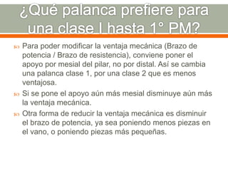  Para poder modificar la ventaja mecánica (Brazo de
potencia / Brazo de resistencia), conviene poner el
apoyo por mesial del pilar, no por distal. Así se cambia
una palanca clase 1, por una clase 2 que es menos
ventajosa.
 Si se pone el apoyo aún más mesial disminuye aún más
la ventaja mecánica.
 Otra forma de reducir la ventaja mecánica es disminuir
el brazo de potencia, ya sea poniendo menos piezas en
el vano, o poniendo piezas más pequeñas.
 