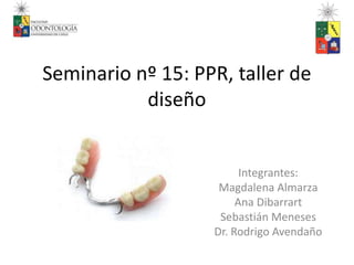 Seminario nº 15: PPR, taller de 
diseño 
Integrantes: 
Magdalena Almarza 
Ana Dibarrart 
Sebastián Meneses 
Dr. Rodrigo Avendaño 
 