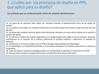 1. ¿Cuáles son los principios de diseño en PPR,
que aplicó para su diseño?
12. Las bases de los extremos libres deben ser retenidas evitando el desplazamiento fuera de los tejidos de
soporte.
13. Los apoyos nunca deben ser colocados sobre planos inclinados porque transmiten la carga fuera del eje axial
del pilar.
14. Los brazos del complejo retentivo deben estar idealmente ubicados a la misma altura relativa en la superficie
opuesta del diente.
15. Es esencial el análisis del modelo diagnóstico en el tangenciógrafo para elegir el eje de inserción, descartar
interferencias en la inserción de la prótesis, determinar el ecuador protésico y determinar la cantidad de
retención.
16. El diseño de la estructura metálica de una PPR es siempre responsabilidad del odontólogo.
17. El odontólogo y no el laboratorista dental, es el que debe correlacionar los factores pertinentes en el plan de
tratamiento.
18. Todos los factores mecánicos y biológicos deben ser comprendidos y aplicados al confeccionar una PPR.
19. Hay que evitar comprimir la papila interincisiva, el borde libre de la encía y rafe medio.
Las prótesis que se confeccionarán serán de soporte dentomucoso.
 