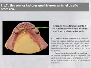 2. ¿Cuáles son los factores que hicieron variar el diseño
protésico?
Indicación de exodoncia de diente 3.4
y 4.4, destrucción coronaria extensa y
pronóstico protésico desfavorable.
• Conector mayor placoide: es el conector
mayor de elección debido a un encía adherida
insuficiente (3 mm) en lingual del sector
anterior, que no permite alojar una barra
lingual que requiere de un mínimo de 7 mm
de espacio.
• Elementos antirotacionales en caninos:
Se decide incorporar apoyos cingulares en
caninos inferiores, ya que el anclaje es lineal y
no en incisivos debido al soporte periodontal
debilitado.
 