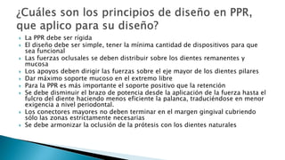  La PPR debe ser rígida
 El diseño debe ser simple, tener la mínima cantidad de dispositivos para que
sea funcional
 Las fuerzas oclusales se deben distribuir sobre los dientes remanentes y
mucosa
 Los apoyos deben dirigir las fuerzas sobre el eje mayor de los dientes pilares
 Dar máximo soporte mucoso en el extremo libre
 Para la PPR es más importante el soporte positivo que la retención
 Se debe disminuir el brazo de potencia desde la aplicación de la fuerza hasta el
fulcro del diente haciendo menos eficiente la palanca, traduciéndose en menor
exigencia a nivel periodontal.
 Los conectores mayores no deben terminar en el margen gingival cubriendo
sólo las zonas estrictamente necesarias
 Se debe armonizar la oclusión de la prótesis con los dientes naturales
 