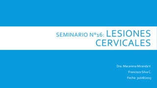 SEMINARIO N°16: LESIONES
CERVICALES
Dra. Macarena MirandaV.
Francisco Silva C.
Fecha: 30/08/2013
 