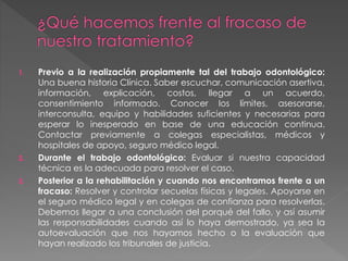 1. Previo a la realización propiamente tal del trabajo odontológico:
Una buena historia Clínica. Saber escuchar, comunicación asertiva,
información, explicación, costos, llegar a un acuerdo,
consentimiento informado. Conocer los límites, asesorarse,
interconsulta, equipo y habilidades suficientes y necesarias para
esperar lo inesperado en base de una educación continua.
Contactar previamente a colegas especialistas, médicos y
hospitales de apoyo, seguro médico legal.
2. Durante el trabajo odontológico: Evaluar si nuestra capacidad
técnica es la adecuada para resolver el caso.
3. Posterior a la rehabilitación y cuando nos encontramos frente a un
fracaso: Resolver y controlar secuelas físicas y legales. Apoyarse en
el seguro médico legal y en colegas de confianza para resolverlas.
Debemos llegar a una conclusión del porqué del fallo, y así asumir
las responsabilidades cuando así lo haya demostrado, ya sea la
autoevaluación que nos hayamos hecho o la evaluación que
hayan realizado los tribunales de justicia.
 