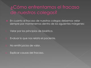  En cuanto al fracaso de nuestros colegas debemos velar
siempre por mantenernos dentro de los siguientes márgenes:
1. Velar por los principios de bioética.
2. Evaluar lo que nos relata el paciente.
3. No emitir juicios de valor.
4. Explicar causas del fracaso.
 