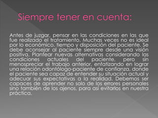 Antes de juzgar, pensar en las condiciones en las que
fue realizado el tratamiento. Muchas veces no es ideal
por lo económico, tiempo y disposición del paciente. Se
debe aconsejar al paciente siempre desde una visión
positiva. Plantear nuevas alternativas considerando las
condiciones actuales del paciente, pero sin
menospreciar el trabajo anterior, enfatizando en lograr
una relación odontólogo-paciente de confianza, donde
el paciente sea capaz de entender su situación actual y
adecuar sus expectativas a la realidad. Debemos ser
capaces de aprender no solo de los errores personales
sino también de los ajenos, para así evitarlos en nuestra
práctica.
 