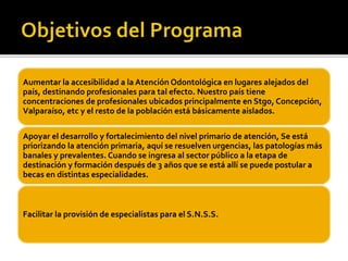 Aumentar la accesibilidad a la Atención Odontológica en lugares alejados del 
país, destinando profesionales para tal efec...