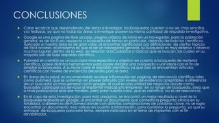 CONCLUSIONES
 Cabe recalcar que dependiendo del tema a investigar, las búsquedas pueden o no ser, mas sencillas
y/o tediosas, ya que no todas las áreas a investigar poseen la misma cantidad de respaldo investigativo.
 Google es una pagina de libre acceso, pagina clásica de inicio en un navegador, para la población
general es de fácil uso, respecto a búsqueda de temas en particular, dejando de lado los científicos.
Aplicado a nuestra área es de gran valor, al encontrar significados y/o definiciones de ciertos tópicos
de fácil acceso, el problema es que al ser un navegador general, su búsqueda es muy extensa y abarca
muchos lugares dentro de la web, en relación a las palabras o tópicos que se buscan, las cuales en su
mayoría son de bajo respaldo científico.
 Pubmed en cambio es un buscador mas especifico y objetivo en cuanto a búsqueda de material
científico, posee distintas herramientas para poder detallar una búsqueda y unir ideas con el fin de
ampliar su búsqueda. A su favor corre el respaldo científico, ya que solo se encuentran artículos
científicos con niveles de evidencia decentes para el área.
 En áreas de la salud, es recomendable recabar información en paginas de relevancia científica tales
como pubmed, que se sustentan en poseer artículos con niveles de evidencia aceptables a diferencia
de un buscador ya mas general como google, el cual es una unidad de negocios donde como
buscador cobra por sus servicios al implantar marcas y/o empresas en su rango de búsqueda, ósea que
a nivel poblacional sirve ese modelo, pero para nuestro caso, que es científico, no es de relevancia.
 En el caso de esta investigación, para esta pregunta, se encontró un mejor resultado a nivel de la
búsqueda realizada en google, al encontrar un documento que contesta la pregunta clínica en su
totalidad, a diferencia de Pubmed donde con distintas combinaciones de palabras clave, no se logro
encontrar un documento mas valioso en cuanto a información, para contestar la pregunta, ya que su
enfoque de búsqueda para este tema, siempre radicaba en el tema de implantes con el fin
rehabilitador.
 
