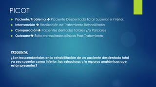 PICOT
 Paciente/Problema  Paciente Desdentado Total Superior e Inferior.
 Intervención  Realización de Tratamiento Rehabilitador
 Comparación Pacientes dentados totales y/o Parciales
 Outcome Éxito en resultados clínicos Post-Tratamiento
PREGUNTA:
¿Son trascendentales en la rehabilitación de un paciente desdentado total
ya sea superior como inferior, las estructuras y/o reparos anatómicos que
están presentes?
 