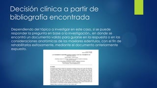 Decisión clínica a partir de
bibliografía encontrada
Dependiendo del tópico a investigar en este caso, si se puede
responder la pregunta en base a la investigación., en donde se
encontró un documento valido para guiarse en la respuesta o en las
consideraciones anatómicas de los maxilares edentulos, con el fin de
rehabilitarlos exitosamente, mediante el documento anteriormente
expuesto.
 