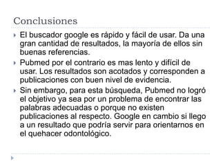 Conclusiones
 El buscador google es rápido y fácil de usar. Da una
gran cantidad de resultados, la mayoría de ellos sin
buenas referencias.
 Pubmed por el contrario es mas lento y difícil de
usar. Los resultados son acotados y corresponden a
publicaciones con buen nivel de evidencia.
 Sin embargo, para esta búsqueda, Pubmed no logró
el objetivo ya sea por un problema de encontrar las
palabras adecuadas o porque no existen
publicaciones al respecto. Google en cambio si llego
a un resultado que podría servir para orientarnos en
el quehacer odontológico.
 