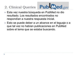 2. Clinical Queries
 Esta vez nuestra búsqueda en PubMed no dio
resultado. Los resultados encontrados no
respondían a nuestra respuesta inicial.
 Esto se puede deber a un alcance en el leguaje o a
que tal vez no habían publicaciones en PubMed
sobre el tema que se estaba buscando.
 