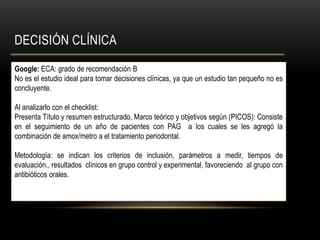 DECISIÓN CLÍNICA
Google: ECA: grado de recomendación B
No es el estudio ideal para tomar decisiones clínicas, ya que un estudio tan pequeño no es
concluyente.
Al analizarlo con el checklist:
Presenta Título y resumen estructurado, Marco teórico y objetivos según (PICOS): Consiste
en el seguimiento de un año de pacientes con PAG a los cuales se les agregó la
combinación de amox/metro a el tratamiento periodontal.
Metodología: se indican los criterios de inclusión, parámetros a medir, tiempos de
evaluación., resultados clínicos en grupo control y experimental, favoreciendo al grupo con
antibióticos orales.
 