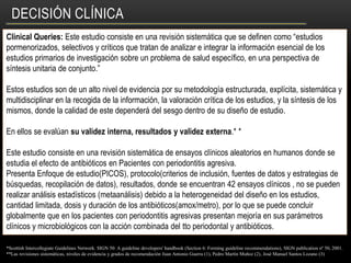 DECISIÓN CLÍNICA
Clinical Queries: Este estudio consiste en una revisión sistemática que se definen como “estudios
pormenorizados, selectivos y críticos que tratan de analizar e integrar la información esencial de los
estudios primarios de investigación sobre un problema de salud específico, en una perspectiva de
síntesis unitaria de conjunto.”
Estos estudios son de un alto nivel de evidencia por su metodología estructurada, explícita, sistemática y
multidisciplinar en la recogida de la información, la valoración crítica de los estudios, y la síntesis de los
mismos, donde la calidad de este dependerá del sesgo dentro de su diseño de estudio.
En ellos se evalúan su validez interna, resultados y validez externa.* *
Este estudio consiste en una revisión sistemática de ensayos clínicos aleatorios en humanos donde se
estudia el efecto de antibióticos en Pacientes con periodontitis agresiva.
Presenta Enfoque de estudio(PICOS), protocolo(criterios de inclusión, fuentes de datos y estrategias de
búsquedas, recopilación de datos), resultados, donde se encuentran 42 ensayos clínicos , no se pueden
realizar análisis estadísticos (metaanálisis) debido a la heterogeneidad del diseño en los estudios,
cantidad limitada, dosis y duración de los antibióticos(amox/metro), por lo que se puede concluir
globalmente que en los pacientes con periodontitis agresivas presentan mejoría en sus parámetros
clínicos y microbiológicos con la acción combinada del tto periodontal y antibióticos.
*Scottish Intercollegiate Guidelines Network. SIGN 50: A guideline developers' handbook (Section 6: Forming guideline recommendations), SIGN publication nº 50, 2001.
**Las revisiones sistemáticas, niveles de evidencia y grados de recomendación Juan Antonio Guerra (1), Pedro Martín Muñoz (2), José Manuel Santos Lozano (3)
 