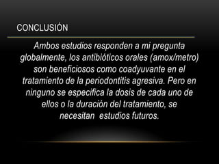 CONCLUSIÓN
Ambos estudios responden a mi pregunta
globalmente, los antibióticos orales (amox/metro)
son beneficiosos como coadyuvante en el
tratamiento de la periodontitis agresiva. Pero en
ninguno se especifica la dosis de cada uno de
ellos o la duración del tratamiento, se
necesitan estudios futuros.
 