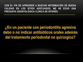 CON EL FIN DE APRENDER A BUSCAR INFORMACIÓN DE BUENA
CALIDAD EN LOS SITIOS ADECUADOS, ME HE ECHO UNA
PREGUNTA ODONTOLÓGICA CLÍNICA DE INTERÉS :
¿En un paciente con periodontitis agresiva
debo o no indicar antibióticos orales además
del tratamiento periodontal no quirúrgico?
 