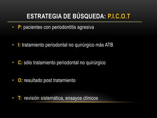 ESTRATEGIA DE BÚSQUEDA: P.I.C.O.T
• P: pacientes con periodontitis agresiva
• I: tratamiento periodontal no quirúrgico más ATB
• C: sólo tratamiento periodontal no quirúrgico
• O: resultado post tratamiento
• T: revisión sistemática, ensayos clínicos
 