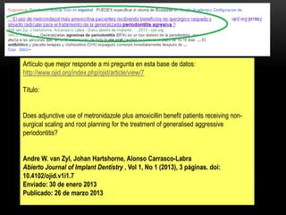 Artículo que mejor responde a mi pregunta en esta base de datos:
http://www.ojid.org/index.php/ojid/article/view/7
Título:
Does adjunctive use of metronidazole plus amoxicillin benefit patients receiving non-
surgical scaling and root planning for the treatment of generalised aggressive
periodontitis?
Andre W. van Zyl, Johan Hartshorne, Alonso Carrasco-Labra
Abierto Journal of Implant Dentistry , Vol 1, No 1 (2013), 3 páginas. doi:
10.4102/ojid.v1i1.7
Enviado: 30 de enero 2013
Publicado: 26 de marzo 2013
 