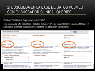 2) BÚSQUEDA EN LA BASE DE DATOS PUBMED
CON EL BUSCADOR CLINICAL QUERIES:
Palabras: "antibiotics" "aggressive periodontitis".
1era Búsqueda: 213 resultados ( estudios clínicos: 192, Rev .sistemáticas 9, Genética Médica: 12)
Cambiando el ámbito de aplicación a “estrecho” se obtuvieron 63 resultados
 
