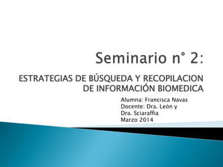 ESTRATEGIAS DE BÚSQUEDA Y RECOPILACION
DE INFORMACIÓN BIOMEDICA
Alumna: Francisca Navas
Docente: Dra. León y
Dra. Sciaraffia
Marzo 2014
 