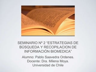 SEMINARIO Nº 2 “ESTRATEGIAS DE
BÚSQUEDA Y RECOPILACION DE
INFORMACIÓN BIOMEDICA”
Alumno: Pablo Saavedra Ordenes.
Docente: Dra. Milena Moya.
Universidad de Chile
 