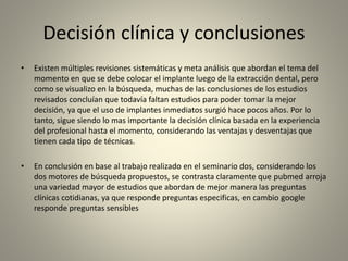 Decisión clínica y conclusiones
• Existen múltiples revisiones sistemáticas y meta análisis que abordan el tema del
momento en que se debe colocar el implante luego de la extracción dental, pero
como se visualizo en la búsqueda, muchas de las conclusiones de los estudios
revisados concluían que todavía faltan estudios para poder tomar la mejor
decisión, ya que el uso de implantes inmediatos surgió hace pocos años. Por lo
tanto, sigue siendo lo mas importante la decisión clínica basada en la experiencia
del profesional hasta el momento, considerando las ventajas y desventajas que
tienen cada tipo de técnicas.
• En conclusión en base al trabajo realizado en el seminario dos, considerando los
dos motores de búsqueda propuestos, se contrasta claramente que pubmed arroja
una variedad mayor de estudios que abordan de mejor manera las preguntas
clínicas cotidianas, ya que responde preguntas especificas, en cambio google
responde preguntas sensibles
 