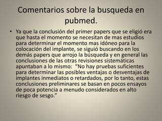 Comentarios sobre la busqueda en
pubmed.
• Ya que la conclusión del primer papers que se eligió era
que hasta el momento se necesitan de mas estudios
para determinar el momento mas idóneo para la
colocación del implante, se siguió buscando en los
demás papers que arrojo la búsqueda y en general las
conclusiones de las otras revisiones sistemáticas
apuntaban a lo mismo: “No hay pruebas suficientes
para determinar las posibles ventajas o desventajas de
implantes inmediatos o retardados, por lo tanto, estas
conclusiones preliminares se basan en pocos ensayos
de poca potencia a menudo considerados en alto
riesgo de sesgo.”
 