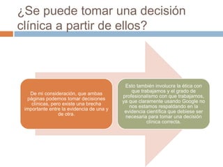 ¿Se puede tomar una decisión
clínica a partir de ellos?
De mi consideración, que ambas
páginas podemos tomar decisiones
clínicas, pero existe una brecha
importante entre la evidencia de una y
de otra.
Esto también involucra la ética con
que trabajamos y el grado de
profesionalismo con que trabajamos,
ya que claramente usando Google no
nos estamos respaldando en la
evidencia científica que debiese ser
necesaria para tomar una decisión
clínica correcta.
 