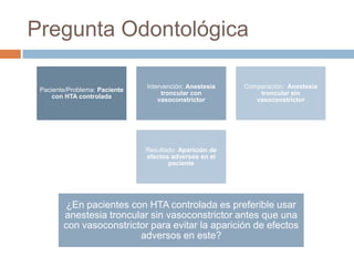 Pregunta Odontológica
Paciente/Problema: Paciente
con HTA controlada
Intervención: Anestesia
troncular con
vasoconstrictor
Comparación: Anestesia
troncular sin
vasoconstrictor
Resultado: Aparición de
efectos adversos en el
paciente
¿En pacientes con HTA controlada es preferible usar
anestesia troncular sin vasoconstrictor antes que una
con vasoconstrictor para evitar la aparición de efectos
adversos en este?
 