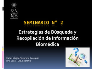 SEMINARIO N° 2
Estrategias de Búsqueda y
Recopilación de Información
Biomédica
Carlos Magno Navarrete Contreras
Dra. León – Dra. Sciaraffia
 