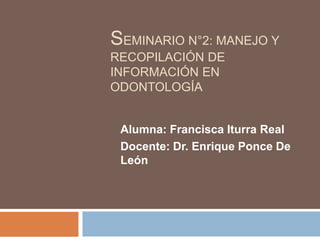 SEMINARIO N°2: MANEJO Y
RECOPILACIÓN DE
INFORMACIÓN EN
ODONTOLOGÍA
Alumna: Francisca Iturra Real
Docente: Dr. Enrique Ponce De
León
 