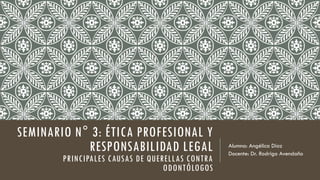 SEMINARIO N° 3: ÉTICA PROFESIONAL Y
RESPONSABILIDAD LEGAL
PRINCIPALES CAUSAS DE QUERELLAS CONTRA
ODONTÓLOGOS
Alumna: Angélica Díaz
Docente: Dr. Rodrigo Avendaño
 
