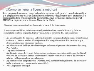 ¿Como se llena la licencia médica?
Para que este documento tenga valor debe ser autorizado por la contraloría médica
y el empleador debe estar en conocimiento de esto, y legalmente es el profesional el
responsable de la emisión de este documento, cuyo formato es dispuesto por el
MINSAL e impreso por la Casa de Moneda de Chile.
Nosotros estamos autorizados a llenar solo la parte A del documento:
A: cuya responsabilidad es únicamente del profesional que emita la licencia, y debe ser
completada con letra imprenta, legible y clara. Esta se compone de 4 sub secciones:
• A1: Identificación del paciente. La fecha de emisión corresponde al día en que el profesional
extiende la Licencia Médica. El cómputo de días otorgados será de días corridos lo que
deberá anotarse con números y palabras.
• A2: Identificación del hijo, para licencias por enfermedad grave en niños menor de 1 año y
Post Natales.
• A3: Tipo de licencia
• A4: Características del reposo. Es importante contar con esta información para facilitar el
contacto del trabajador cuando sea necesario. Se debe identificar si este es de absoluto o
relativo y el lugar donde se hace el reposo.
• A5: Identificación del profesional (Nombre, Rut). También incluye la firma del trabajador
(debe realizarse en el momento de su emisión).
• A6: Diagnóstico principal.
 