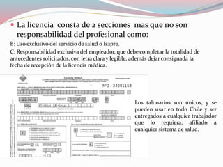  La licencia consta de 2 secciones mas que no son
responsabilidad del profesional como:
B: Uso exclusivo del servicio de salud o Isapre.
C: Responsabilidad exclusiva del empleador, que debe completar la totalidad de
antecedentes solicitados, con letra clara y legible, además dejar consignada la
fecha de recepción de la licencia médica.
Los talonarios son únicos, y se
pueden usar en todo Chile y ser
entregados a cualquier trabajador
que lo requiera, afiliado a
cualquier sistema de salud.
 
