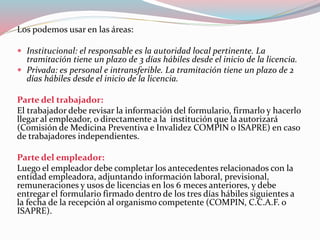 Los podemos usar en las áreas:
 Institucional: el responsable es la autoridad local pertinente. La
tramitación tiene un plazo de 3 días hábiles desde el inicio de la licencia.
 Privada: es personal e intransferible. La tramitación tiene un plazo de 2
días hábiles desde el inicio de la licencia.
Parte del trabajador:
El trabajador debe revisar la información del formulario, firmarlo y hacerlo
llegar al empleador, o directamente a la institución que la autorizará
(Comisión de Medicina Preventiva e Invalidez COMPIN o ISAPRE) en caso
de trabajadores independientes.
Parte del empleador:
Luego el empleador debe completar los antecedentes relacionados con la
entidad empleadora, adjuntando información laboral, previsional,
remuneraciones y usos de licencias en los 6 meces anteriores, y debe
entregar el formulario firmado dentro de los tres días hábiles siguientes a
la fecha de la recepción al organismo competente (COMPIN, C.C.A.F. o
ISAPRE).
 