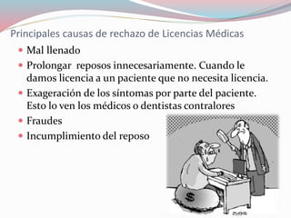 Principales causas de rechazo de Licencias Médicas
 Mal llenado
 Prolongar reposos innecesariamente. Cuando le
damos licencia a un paciente que no necesita licencia.
 Exageración de los síntomas por parte del paciente.
Esto lo ven los médicos o dentistas contralores
 Fraudes
 Incumplimiento del reposo
 