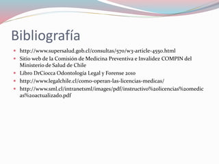 Bibliografía
 http://www.supersalud.gob.cl/consultas/570/w3-article-4550.html
 Sitio web de la Comisión de Medicina Preventiva e Invalidez COMPIN del
Ministerio de Salud de Chile
 Libro DrCiocca Odontología Legal y Forense 2010
 http://www.legalchile.cl/como-operan-las-licencias-medicas/
 http://www.sml.cl/intranetsml/images/pdf/instructivo%20licencias%20medic
as%20actualizado.pdf
 