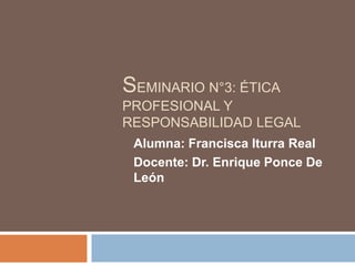 SEMINARIO N°3: ÉTICA
PROFESIONAL Y
RESPONSABILIDAD LEGAL
Alumna: Francisca Iturra Real
Docente: Dr. Enrique Ponce De
León
 