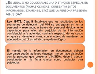 ¿ES LEGAL O NO COLOCAR ALGUNA DISTINCIÓN ESPECIAL EN
DOCUMENTOS (FICHAS CLÍNICAS, CONSENTIMIENTOS
INFORMADOS, EXÁMENES, ETC) QUE LA PERSONA PRESENTA
VIH/SIDA?
Ley 19779, Cap. II Establece que los resultados de los
exámenes de detección del VIH se entregarán en forma
personal y reservada, a través de personal debidamente
capacitado para ello, sin perjuicio de la información
confidencial a la autoridad sanitaria respecto de los casos
en que se detecte el virus, con el objeto de mantener un
adecuado control estadístico y epidemiológico.
El manejo de la información en documentos deberá
abordarse según las leyes vigentes, no se hace distinción
con la persona que presenta VIH/SIDA, deberá quedar
consignado en la ficha clínica como cualquier otra
patología.
 