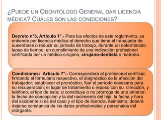 ¿PUEDE UN ODONTÓLOGO GENERAL DAR LICENCIA
MÉDICA? CUALES SON LAS CONDICIONES?
Decreto n°3, Artículo 1°.- Para los efectos de este reglamento, se
entiende por licencia médica el derecho que tiene el trabajador de
ausentarse o reducir su jornada de trabajo, durante un determinado
lapso de tiempo, en cumplimiento de una indicación profesional
certificada por un médico-cirujano, cirujano-dentista o matrona.
Condiciones: Artículo 7°.- Corresponderá al profesional certificar,
firmando el formulario respectivo, el diagnóstico de la afección del
trabajador; establecer el pronóstico, fijar el período necesario para
su recuperación; el lugar de tratamiento o reposo con su dirección, y
teléfono; el tipo de éste; si constituye o no prórroga de uno anterior;
la fecha de concepción y la del nacimiento del hijo; la fecha y hora
del accidente si es del caso y el tipo de licencia. Asimismo, deberá
dejarse constancia de los datos profesionales y personales del
otorgante.
 